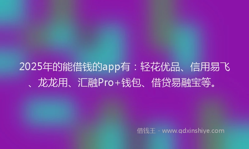 2025年的能借钱的app有：轻花优品、信用易飞、龙龙用、汇融Pro+钱包、借贷易融宝等。