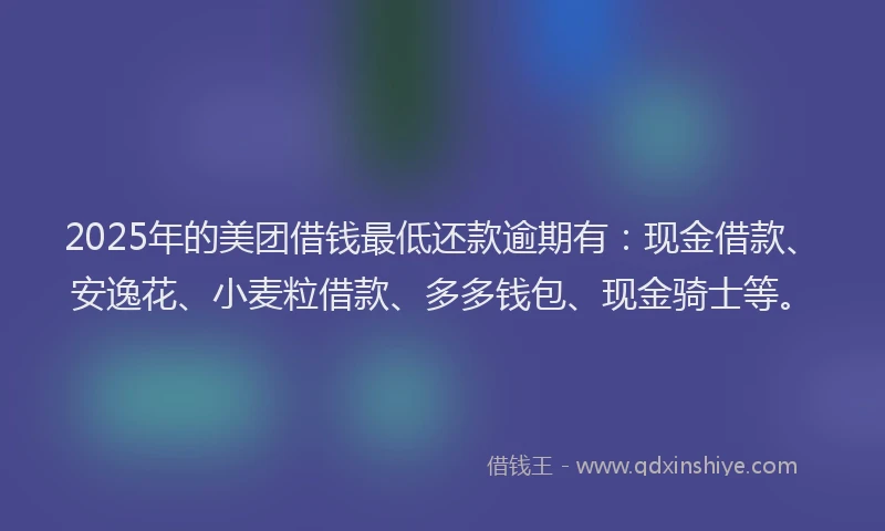 2025年的美团借钱最低还款逾期有：现金借款、安逸花、小麦粒借款、多多钱包、现金骑士等。