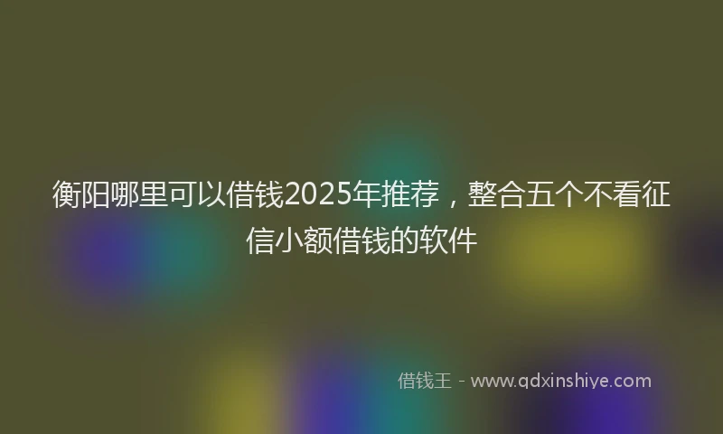 衡阳哪里可以借钱2025年推荐，整合五个不看征信小额借钱的软件