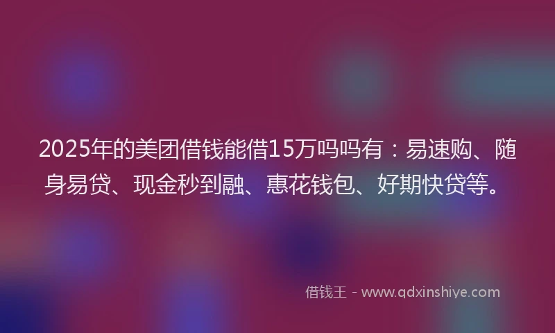 2025年的美团借钱能借15万吗吗有：易速购、随身易贷、现金秒到融、惠花钱包、好期快贷等。