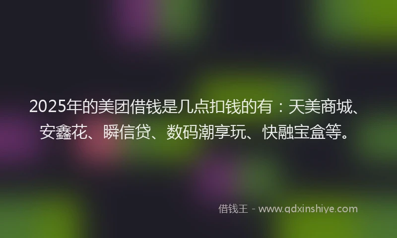 2025年的美团借钱是几点扣钱的有：天美商城、安鑫花、瞬信贷、数码潮享玩、快融宝盒等。
