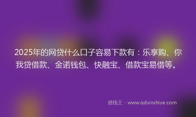 2025年的网贷什么口子容易下款有：乐享购、你我贷借款、金诺钱包、快融宝、借款宝易借等。