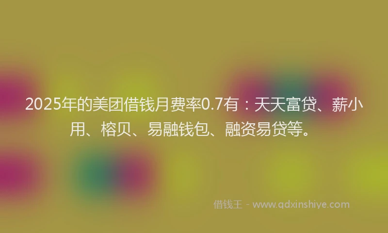 2025年的美团借钱月费率0.7有：天天富贷、薪小用、榕贝、易融钱包、融资易贷等。