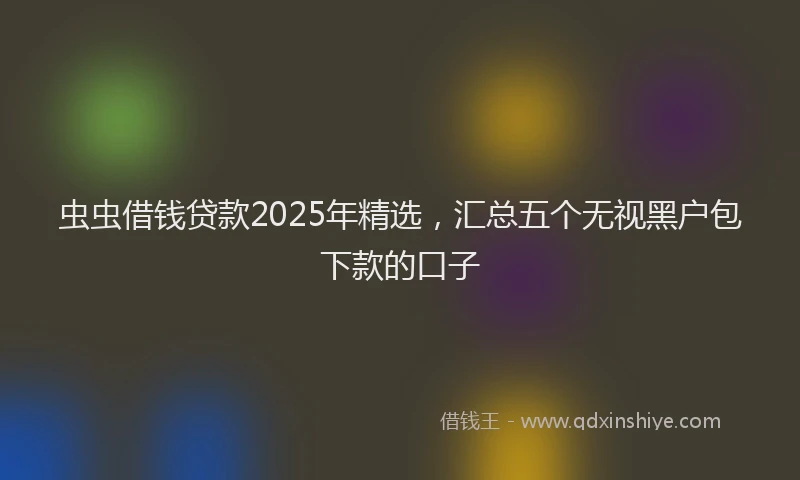 虫虫借钱贷款2025年精选，汇总五个无视黑户包下款的口子