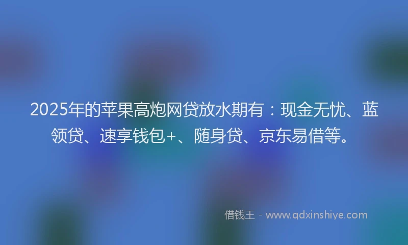 2025年的苹果高炮网贷放水期有：现金无忧、蓝领贷、速享钱包+、随身贷、京东易借等。