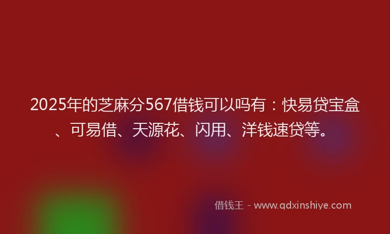 2025年的芝麻分567借钱可以吗有：快易贷宝盒、可易借、天源花、闪用、洋钱速贷等。
