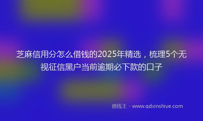 芝麻信用分怎么借钱的2025年精选，梳理5个无视征信黑户当前逾期必下款的口子
