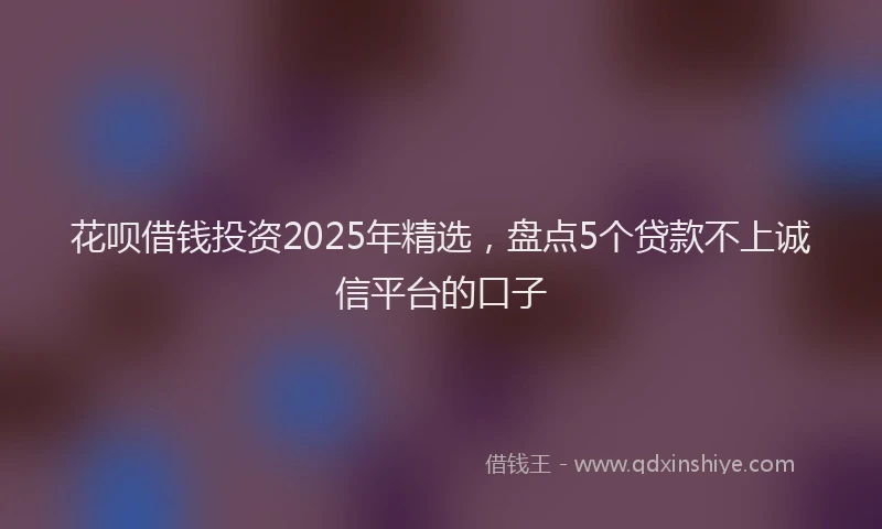 花呗借钱投资2025年精选，盘点5个贷款不上诚信平台的口子