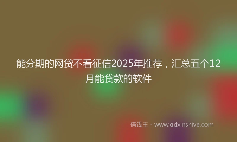 能分期的网贷不看征信2025年推荐，汇总五个12月能贷款的软件