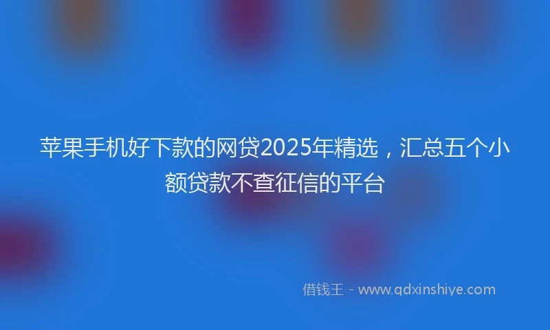 苹果手机好下款的网贷2025年精选，汇总五个小额贷款不查征信的平台