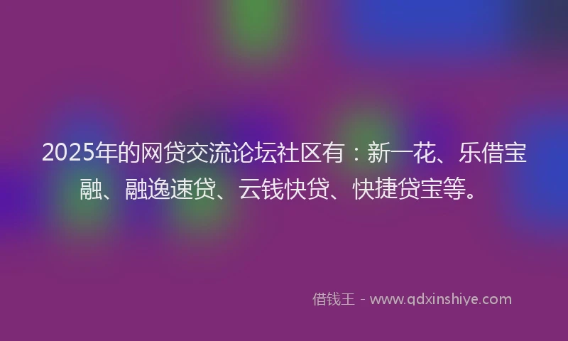 2025年的网贷交流论坛社区有：新一花、乐借宝融、融逸速贷、云钱快贷、快捷贷宝等。