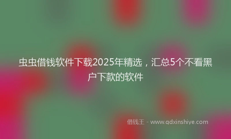 虫虫借钱软件下载2025年精选，汇总5个不看黑户下款的软件