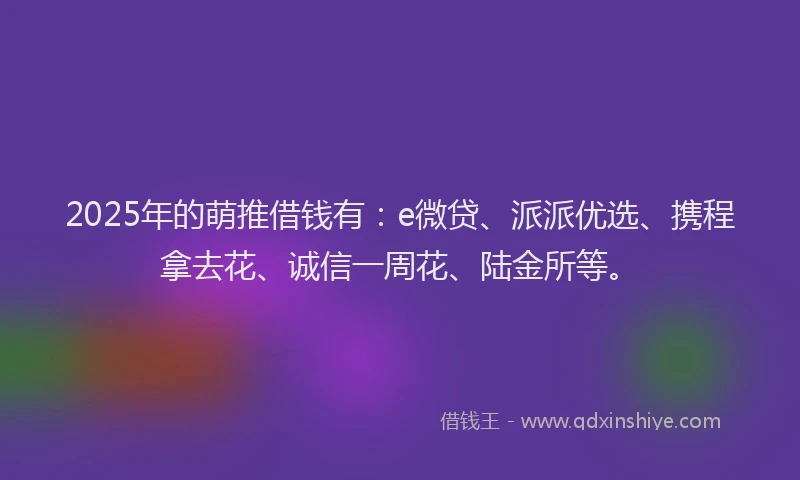 2025年的萌推借钱有：e微贷、派派优选、携程拿去花、诚信一周花、陆金所等。