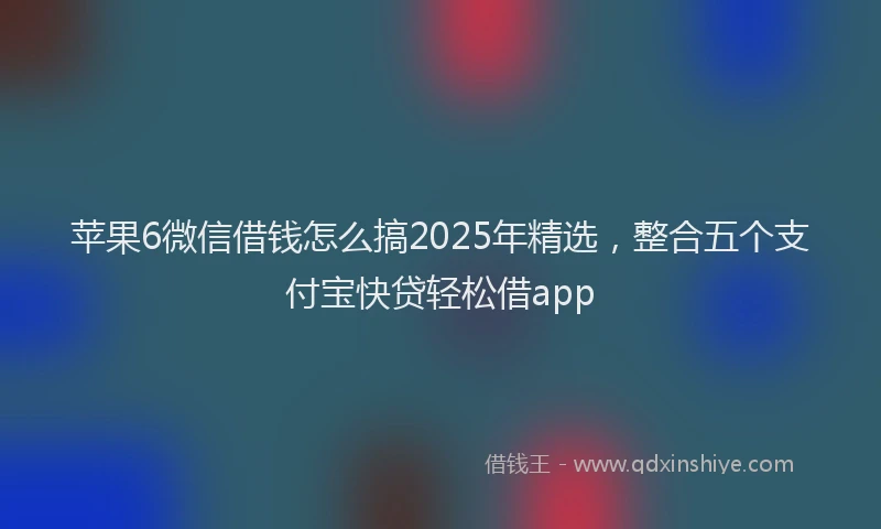 苹果6微信借钱怎么搞2025年精选，整合五个支付宝快贷轻松借app