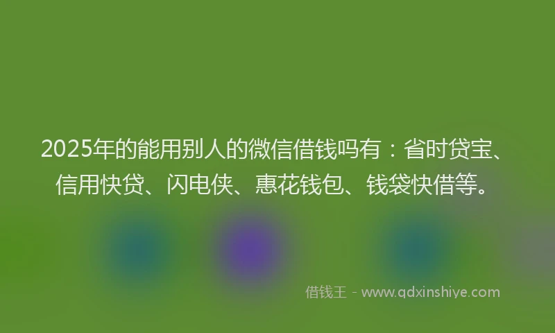 2025年的能用别人的微信借钱吗有：省时贷宝、信用快贷、闪电侠、惠花钱包、钱袋快借等。