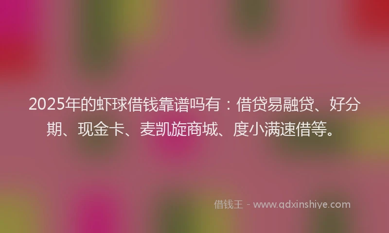 2025年的虾球借钱靠谱吗有：借贷易融贷、好分期、现金卡、麦凯旋商城、度小满速借等。