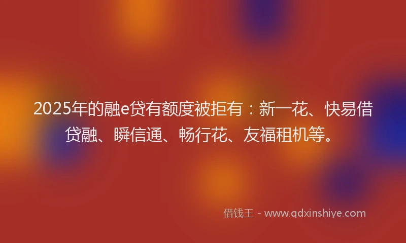 2025年的融e贷有额度被拒有：新一花、快易借贷融、瞬信通、畅行花、友福租机等。