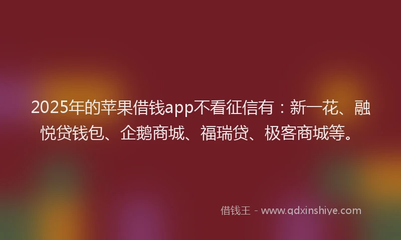 2025年的苹果借钱app不看征信有：新一花、融悦贷钱包、企鹅商城、福瑞贷、极客商城等。