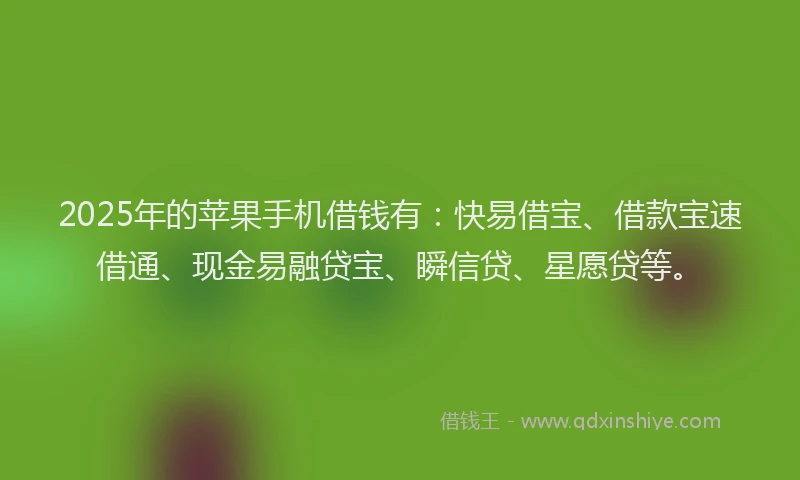 2025年的苹果手机借钱有：快易借宝、借款宝速借通、现金易融贷宝、瞬信贷、星愿贷等。