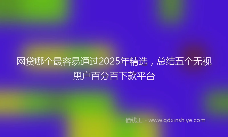 网贷哪个最容易通过2025年精选，总结五个无视黑户百分百下款平台