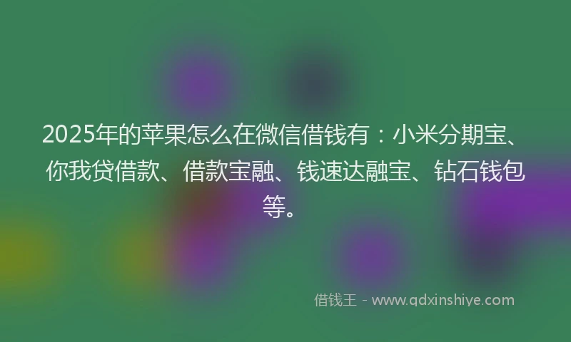 2025年的苹果怎么在微信借钱有：小米分期宝、你我贷借款、借款宝融、钱速达融宝、钻石钱包等。