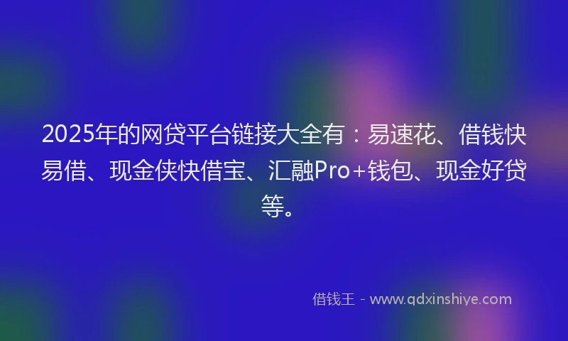 2025年的网贷平台链接大全有：易速花、借钱快易借、现金侠快借宝、汇融Pro+钱包、现金好贷等。