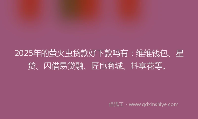 2025年的萤火虫贷款好下款吗有：维维钱包、星贷、闪借易贷融、匠也商城、抖享花等。