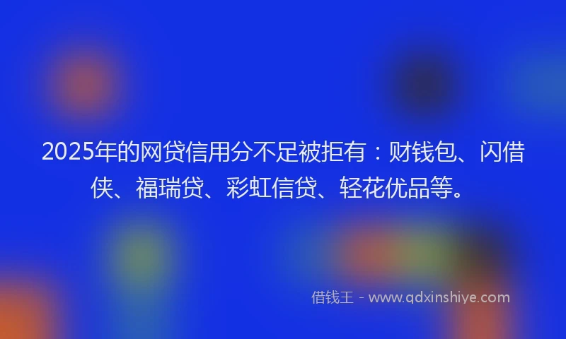 2025年的网贷信用分不足被拒有：财钱包、闪借侠、福瑞贷、彩虹信贷、轻花优品等。