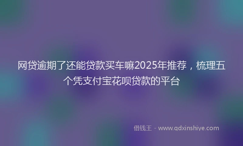 网贷逾期了还能贷款买车嘛2025年推荐，梳理五个凭支付宝花呗贷款的平台