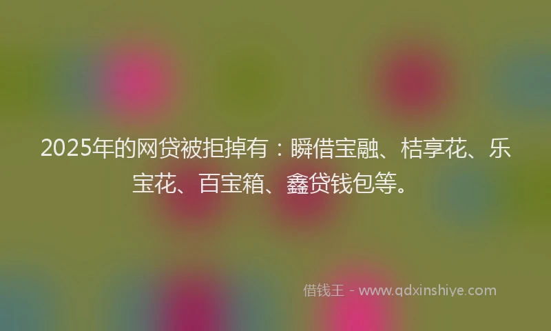 2025年的网贷被拒掉有：瞬借宝融、桔享花、乐宝花、百宝箱、鑫贷钱包等。