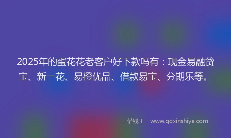 2025年的蛋花花老客户好下款吗有：现金易融贷宝、新一花、易橙优品、借款易宝、分期乐等。