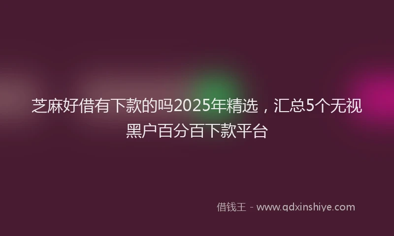 芝麻好借有下款的吗2025年精选，汇总5个无视黑户百分百下款平台
