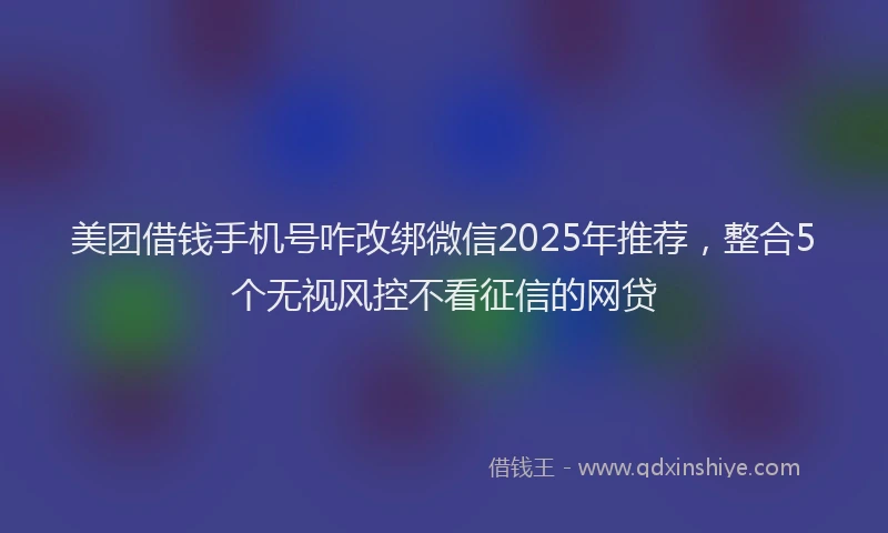 美团借钱手机号咋改绑微信2025年推荐，整合5个无视风控不看征信的网贷