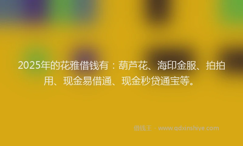 2025年的花雅借钱有：葫芦花、海印金服、拍拍用、现金易借通、现金秒贷通宝等。