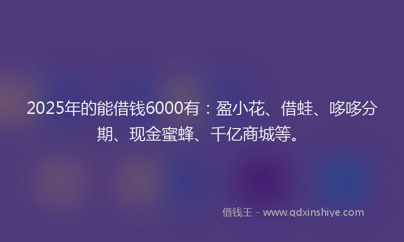 2025年的能借钱6000有：盈小花、借蛙、哆哆分期、现金蜜蜂、千亿商城等。
