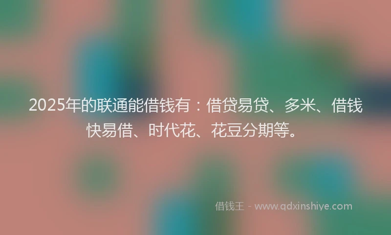 2025年的联通能借钱有：借贷易贷、多米、借钱快易借、时代花、花豆分期等。