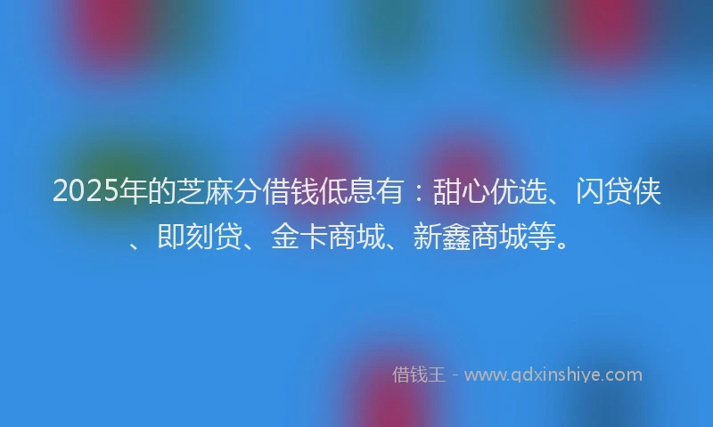 2025年的芝麻分借钱低息有：甜心优选、闪贷侠、即刻贷、金卡商城、新鑫商城等。