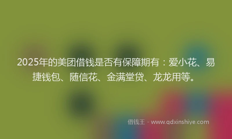 2025年的美团借钱是否有保障期有：爱小花、易捷钱包、随信花、金满堂贷、龙龙用等。