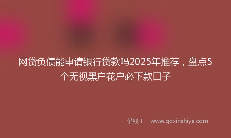 网贷负债能申请银行贷款吗2025年推荐，盘点5个无视黑户花户必下款口子