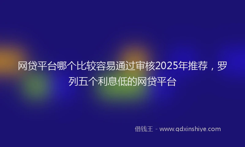 网贷平台哪个比较容易通过审核2025年推荐，罗列五个利息低的网贷平台