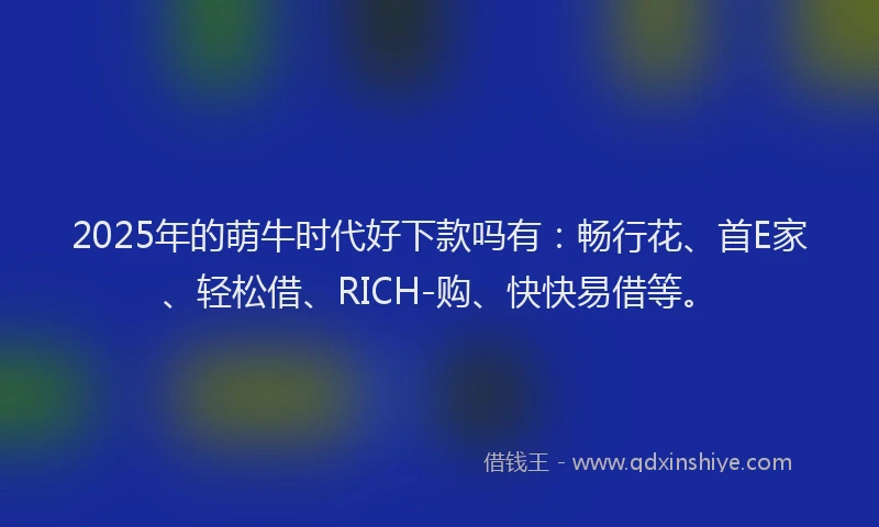 2025年的萌牛时代好下款吗有：畅行花、首E家、轻松借、RICH-购、快快易借等。