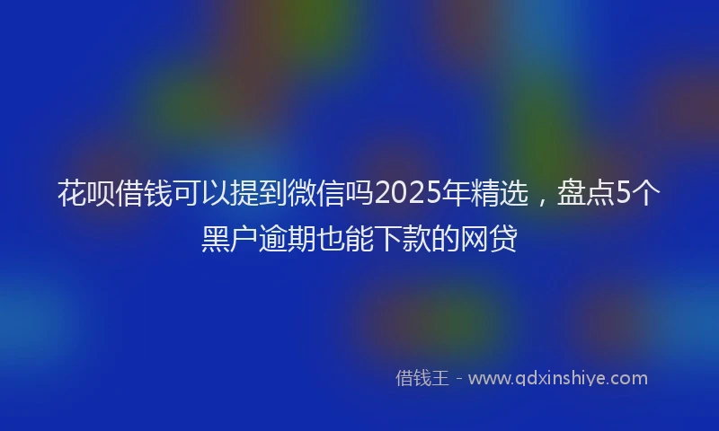 花呗借钱可以提到微信吗2025年精选，盘点5个黑户逾期也能下款的网贷