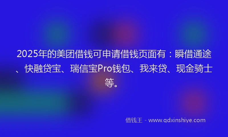 2025年的美团借钱可申请借钱页面有：瞬借通途、快融贷宝、瑞信宝Pro钱包、我来贷、现金骑士等。