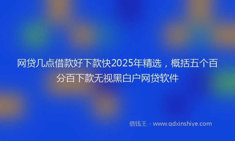网贷几点借款好下款快2025年精选，概括五个百分百下款无视黑白户网贷软件