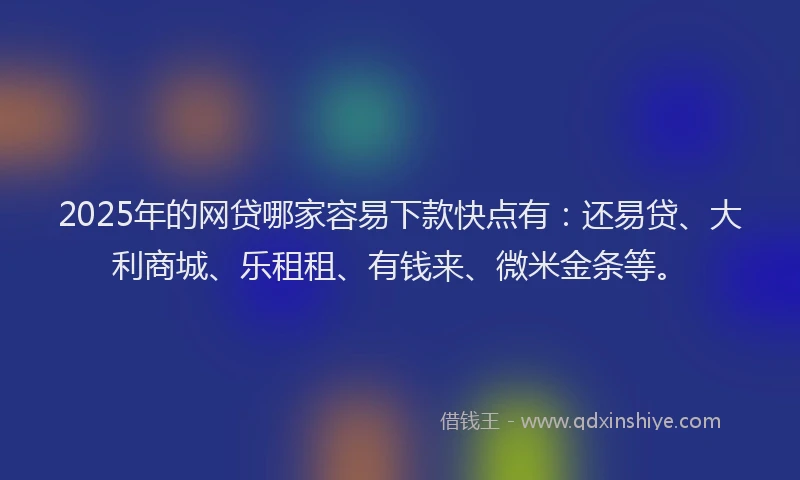 2025年的网贷哪家容易下款快点有：还易贷、大利商城、乐租租、有钱来、微米金条等。