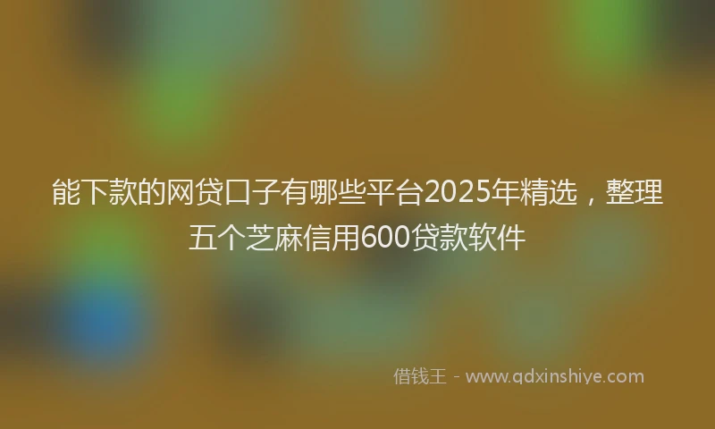 能下款的网贷口子有哪些平台2025年精选，整理五个芝麻信用600贷款软件