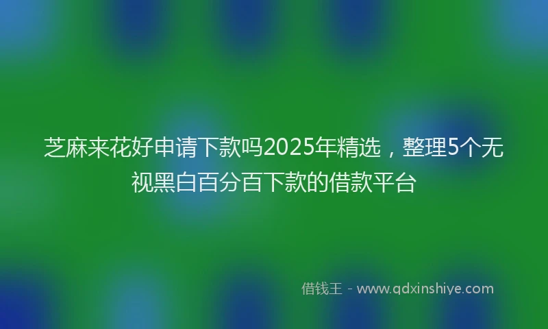 芝麻来花好申请下款吗2025年精选，整理5个无视黑白百分百下款的借款平台