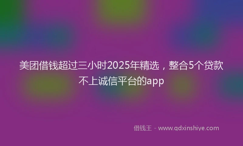 美团借钱超过三小时2025年精选，整合5个贷款不上诚信平台的app