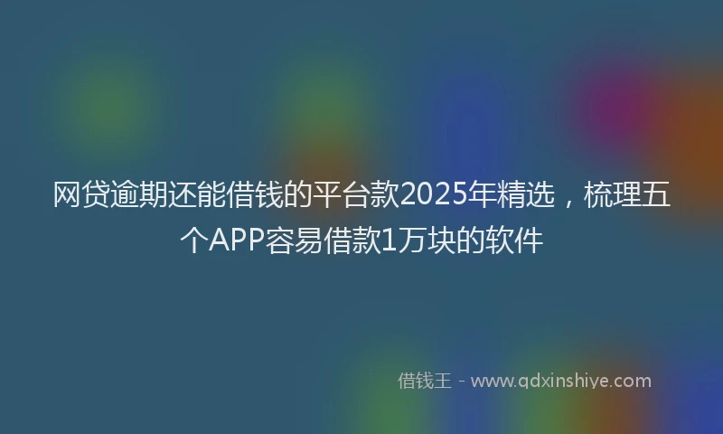 网贷逾期还能借钱的平台款2025年精选，梳理五个APP容易借款1万块的软件