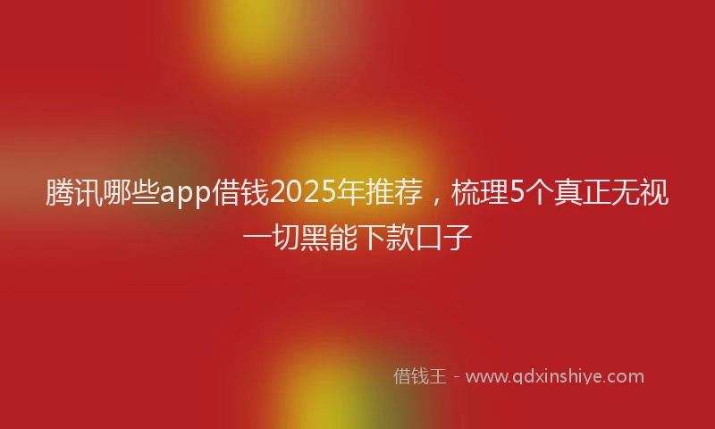 腾讯哪些app借钱2025年推荐，梳理5个真正无视一切黑能下款口子